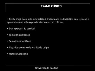 Universidade Positivo
EXAME CLÍNICO
• Dente 45 já tinha sido submetido à tratamento endodôntico emergencial e
apresentava-se selado provisoriamente com coltosol.
• Dor à percussão vertical
• Sem dor a palpação
• Sem dor espontânea
• Negativo ao teste de vitalidade pulpar
• Fratura Coronária
 