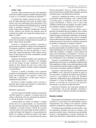 38         Proposta de Tratamento Fisioterapêutico para Crianças Portadoras de Paralisia Cerebral Espástica, com Ênfase nas
                                                                                             Alterações Musculoesqueléticas

    Joelho valgo                                               flexora pronadora 5. Deve-se, ainda, considerar a
    O joelho valgo caracteriza-se por uma angulação            possível presença de instabilidade escapular, que pode
com desvio medial, no qual os côndilos femurais tocam-         contribuir para o desalinhamento articular.
se entre si e os maléolos encontram-se afastados12,23.             Exercício 1 (abdução do ombro): com o paciente
    A maioria das crianças normais de dois a cinco             em decúbito dorsal no tablado, com o ombro fletido
anos de idade apresenta certo grau de joelho valgo,            a noventa graus, o terapeuta com uma das mãos
muitas vezes em combinação com os pés planos. Isso             segura distalmente o úmero, com a outra mão
por causa da mudança na distribuição do peso corporal          estabiliza a borda axilar da escápula, movendo o ombro
sobre os membros inferiores1,2,4,7,12,16,21. O grau do         em abdução completa, alongando os adutores14.
joelho valgo tende a regredir à medida que a criança               Exercício 2 (rotação externa do ombro): com o
cresce, embora seja normal um pequeno grau de                  paciente em decúbito dorsal no tablado, com o ombro
valgismo do joelho, em virtude das relações entre o            em abdução e o cotovelo fletido em noventa graus, o
fêmur e a tíbia21.                                             terapeuta segura distalmente o antebraço com uma das
    Na paralisia cerebral, o valgismo do joelho geral-         mãos e estabiliza o cotovelo com a outra. A escápula
mente está associado à rotação interna do quadril, pé          estará estabilizada pelo tablado. Rodar externamente o
plano valgo e flexão do joelho4.                               ombro do paciente, movendo seu antebraço para perto
                                                               do tablado e alongando os rotadores internos14.
    Exercício 1 (extensão do joelho): o paciente é
posicionado em decúbito ventral na bola terapêutica.               Exercício 3 (extensão do cotovelo): estando o
O terapeuta estabiliza o quadril colocando uma das             paciente posicionado em decúbito dorsal, o terapeuta
mãos ou antebraço na coxa do paciente e, com a                 segura distalmente com uma mão o antebraço e com a
outra mão, segura distalmente a tíbia. Aplica, assim,          outra mão estabiliza a escápula e a face anterior do
força na face posterior da tíbia, estendendo o joelho          úmero proximalmente, estendendo o cotovelo ao
e alongando os flexores.                                       máximo para alongar os flexores de cotovelo (executar
                                                               esse alongamento com o antebraço em supinação).
    Exercício 2 (extensão do joelho): com o paciente em
decúbito dorsal, apoiar o membro a ser alongado                    Exercício 4 (transferência de peso em MMSS): o
em um dos braços ou mão, estabilizar o membro                  paciente deve posicionar-se em decúbito ventral em uma
oposto na face anterior da coxa com a outra mão,               bola terapêutica ou feijão, com as mãos apoiadas no chão
                                                               com extensão de cotovelos, punhos e dedos, transferindo
para flexionar o quadril e estender o joelho, alongando
                                                               o peso para os membros superiores (MMSS).
os isquiotibiais.
                                                                   Exercício 5 (posição de gato – transferindo peso
    Exercício 3 (sentar e levantar): com o paciente
                                                               em MMSS): com o paciente na posição de gato (se
sentado em um banquinho, estimulá-lo a levantar para
                                                               for necessário o terapeuta dá suporte para posição),
pegar um brinquedo e em seguida a sentar, for-
                                                               realizar a transferência de peso em membros
talecendo o quadríceps. Cuidar para manter o
                                                               superiores, melhorando assim a estabilidade da cintura
alinhamento dos joelhos.
                                                               escapular e a força de MMSS. O terapeuta deve
    Exercício 4 (subir escadas): fazer com que o               manter a extensão de cotovelos do paciente,
paciente suba escadas para fortalecer a musculatura            prevenindo a ocorrência de hiperextensão.
extensora do quadril e do joelho.
                                                                   Exercício 6 (função): com o paciente sentado em
                                                               um banquinho, com os pés apoiados, estimular o
Membros superiores
                                                               paciente a pegar os objetos colocados nas diagonais.
   A postura típica do membro superior na paralisia
cerebral espástica é a adução e a rotação interna do
                                                               Discussão e conclusão
ombro, a flexão do cotovelo, a pronação de antebraço
e a flexão do punho e dos dedos4.                                 Esta proposta de tratamento tem como objetivo a
   A deformidade do ombro em adução e rotação                  correção ou a prevenção das deformidades muscu-
interna deve-se à espasticidade e ao encurtamento              loesqueléticas nas crianças com paralisia cerebral
dos músculos peitoral maior e subescapular, limitando          espástica tetraparética, diparética ou hemiparética.
a abdução e a rotação externa. A flexão do cotovelo               O estudo tem por finalidade mostrar melhor visão
varia de acordo com a gravidade da lesão cerebral, e           do tratamento, fazendo com que as crianças, com
a ação do bíceps e do braquial é a causa primária da           paralisia cerebral, usem o máximo de suas atividades
flexão. Já o padrão em flexão do punho e dos dedos             motoras e desempenhem as tarefas cotidianas, de
deve-se à espasticidade e ao encurtamento da massa             modo mais funcional e independente, prevenindo as


                                                                                       Rev. Neurociências 11(1): 34-39, 2003
 