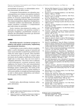 Proposta de Tratamento Fisioterapêutico para Crianças Portadoras de Paralisia Cerebral Espástica, com Ênfase nas                 39
Alterações Musculoesqueléticas

anormalidades de postura e as deformidades articu-                 3.    Behrman RM, Kliegman R, Arvin A. Tratado de pediatria.
                                                                         15 ed. Rio de Janeiro, Guanabara Koogan, 1997, v. 2,
lares decorrentes do déficit motor.                                      pp. 2223-4.
    O tratamento fisioterapêutico nas alterações mus-              4 .   Bruschini S et al. Ortopedia pediátrica. 2 ed. São Paulo,
culoesqueléticas em crianças com paralisia cerebral é                    Atheneu, 1998, pp. 172-258.
muito abrangente, pois as causas dessas alterações                 5.    Bruschini S et al. Ortopedia pediátrica. São Paulo,
                                                                         Atheneu, 1993, pp. 98-125.
podem ser diversas (espasticidade, encurtamento
                                                                   6.    Burns YR, MacDonalds J. Fisioterapia e crescimento na
muscular, instabilidade articular, fraqueza muscular).                   infância. São Paulo, Santos Livraria, 1999, pp. 274-6.
Nas crianças tetraparéticas, diparéticas e hemiparéticas,          7.    Camanho GL et al . Patologia do joelho. São Paulo, Sarvier,
o tratamento também será diferenciado, devendo-se                        1996, pp. 302-5.
sempre considerar a avaliação e o comportamento                    8.    Campbell. Cirurgia ortopédica de Campbell. 8 ed. São
para cada criança em particular.                                         Paulo, Manole, 1996.
                                                                   9.    Dimeglio A. Ortopedia pediátrica. 1 ed. São Paulo, Santos
    Assim, trazemos uma proposta de conduta a ser                        Livraria, 1990, pp. 372-99.
realizada nos pacientes com paralisia cerebral e                   10. Ferrareto I, Souza AMC. Como tratamos a paralisia
alterações ortopédicas, possibilitando correções ou                    cerebral: reabilitação. São Paulo, AACD escritório
reduções das dificuldades funcionais que decorrem                      editorial, 1997, pp. 5-19.
do comprometimento articular.                                      11. Ferrareto I, Souza AMC. Paralisia cerebral: aspectos
                                                                       práticos. São Paulo, ABPC, 1998.
                                                                   12. Hebert S, Xavier R, Pardini A, Barros TEP. Ortopedia e
SUMMARY                                                                traumatologia: princípios e prática. 2 ed. Porto Alegre,
                                                                       Artmed, 1998, pp. 238-92.
   Physiotherapeutic treatment proposal to                         13.   Keren M, Livanelioglua A, Topcu M. Effects of Johnstone
                                                                         pressure splints combined with neurodevelopmental
children with spastic cerebral palsy, emphasising                        terapy on spasticity and culaneus sensory inputs in spastc
musculoskeletal disorders                                                cerebral palsy. Dev Med Child Neurol, 43:307-12, 2001.
   Cerebral palsy or non evolutive chronic encephalo-              14. Kisner C, Colby LA. Exercícios terapêuticos: fundamentos
                                                                       e técnicas. 3 ed. São Paulo, Manole, 1998.
pathy is used to desingnate a group of sensorial and
                                                                   15. Koman A, Brashear A, Rosenfeld S, Chambers H,
motor neuron disorders resulted from cerebral lesions                  Russman B, Rang M, Root L, Ferrari E, Prous JGY, Smith B,
within the earlier stages of growth. These disorders                   Pharmd C, Walcott J, Molloy P. Butuliun toxin type a
                                                                       neuromuscular blockade in the treatment of equinus foot
are characterized by the lack of control upon                          deformith in cerebral palsy: a multicenter, open-lavel
movement, also by adaptive modification of the muscle                  clinical trial. Pediatrics, 108:1062-71, 2001.
length and, in some cases, they can even result in                 16. Kudo AM, Marcondes E, Lins L, Moriyama LT, Guimarães
orthopedic deformities. This article aims to elaborate                 ML, Juliana RC, Pierri AS. Fisioterapia, fonoaudiologia e
                                                                       terapia ocupacional em pediatria. 2 ed. São Paulo, Sarvier,
a physiotherapeutic treatment proposal which                           1997, pp. 36-45.
emphasizes the broach of the main musculoskeletal                  17. Lepage C, Noreall L, Bernard P. Association between
disorders from children with quadriplegic, diplegic and                characteristics of locomotion and accomplishment of life
hemiplegic spastic cerebral palsy. The results of this                 habits in children with cerebral palsy. Phys Ther, 78: 458-
                                                                       69, 1998.
research show exercises used to increase mobility as
                                                                   18. Marcondes E et al . Pediatria básica. 8 ed. São Paulo,
well as joint stability, its strength and functional training          Sarvier, 1991, v. 2, pp. 1770-1.
in order to obtain greater independency and enhance                19. Petersen MC, Kube DA, Palmer FB. Classification of
the life quality of those children.                                    developmental delays. Sem Ped Neural, 5:2-14, 1998.
                                                                   20. Rolf IP. Rolfing: a integração das estruturas humanas.
                                                                       2 ed. São Paulo, Martins Fontes, 1999, pp. 42-3.
Keywords                                                           21. Shepherd RB. Fisioterapia em pediatria. 3 ed. São Paulo,
                                                                       Livraria Santos, 1998, pp. 224-77.
   Cerebral palsy, physiotherapy treatment, ortho-                 22. Tachdjan MO. Ortopedia pediátrica. 2 ed. São Paulo,
pedic deformities.                                                     Manole, 1995, v. 3, pp. 1622-712.
                                                                   23. Tribastone F. Tratado de exercícios corretivos aplicados
                                                                       à reeducação motora postural. São Paulo, Manole, 2001.
Referências
1.   Alcantra P, Marcondes E. Pediatria básica. 4 ed. São Paulo,
     Sarvier, 1974, v. 2, 1421-2.
                                                                   Endereço para correspondência:
2.   Apley G, Solomon L. Ortopedia e fraturas em medicina e            Rua Arino Cargnin, 95 – Termas do Gravatal
     reabilitação. 6 ed. São Paulo, Atheneu, 1998, p. 296.             CEP 88735-000 – Gravatal, SC




                                                                                             Rev. Neurociências 11(1): 34-39, 2003
 