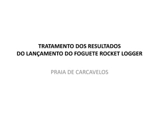 TRATAMENTO DOS RESULTADOS
DO LANÇAMENTO DO FOGUETE ROCKET LOGGER


          PRAIA DE CARCAVELOS
 