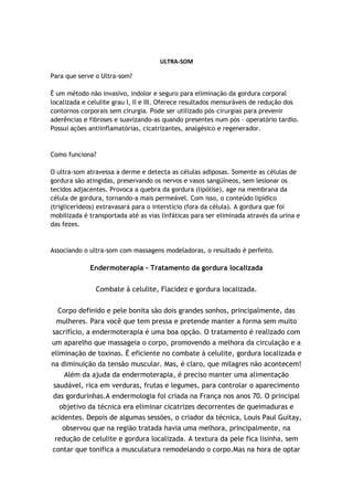 ULTRA-SOM

Para que serve o Ultra-som?

É um método não invasivo, indolor e seguro para eliminação da gordura corporal
localizada e celulite grau I, II e III. Oferece resultados mensuráveis de redução dos
contornos corporais sem cirurgia. Pode ser utilizado pós–cirurgias para prevenir
aderências e fibroses e suavizando-as quando presentes num pós – operatório tardio.
Possui ações antiinflamatórias, cicatrizantes, analgésico e regenerador.


Como funciona?

O ultra-som atravessa a derme e detecta as células adiposas. Somente as células de
gordura são atingidas, preservando os nervos e vasos sangüíneos, sem lesionar os
tecidos adjacentes. Provoca a quebra da gordura (lipólise), age na membrana da
célula de gordura, tornando-a mais permeável. Com isso, o conteúdo lipídico
(triglicerídeos) extravasará para o interstício (fora da célula). A gordura que foi
mobilizada é transportada até as vias linfáticas para ser eliminada através da urina e
das fezes.


Associando o ultra-som com massagens modeladoras, o resultado é perfeito.

             Endermoterapia - Tratamento da gordura localizada


               Combate à celulite, Flacidez e gordura localizada.


 Corpo definido e pele bonita são dois grandes sonhos, principalmente, das
 mulheres. Para você que tem pressa e pretende manter a forma sem muito
sacrifício, a endermoterapia é uma boa opção. O tratamento é realizado com
um aparelho que massageia o corpo, promovendo a melhora da circulação e a
eliminação de toxinas. É eficiente no combate à celulite, gordura localizada e
na diminuição da tensão muscular. Mas, é claro, que milagres não acontecem!
    Além da ajuda da endermoterapia, é preciso manter uma alimentação
 saudável, rica em verduras, frutas e legumes, para controlar o aparecimento
das gordurinhas.A endermologia foi criada na França nos anos 70. O principal
   objetivo da técnica era eliminar cicatrizes decorrentes de queimaduras e
acidentes. Depois de algumas sessões, o criador da técnica, Louis Paul Guitay,
   observou que na região tratada havia uma melhora, principalmente, na
 redução de celulite e gordura localizada. A textura da pele fica lisinha, sem
contar que tonifica a musculatura remodelando o corpo.Mas na hora de optar
 