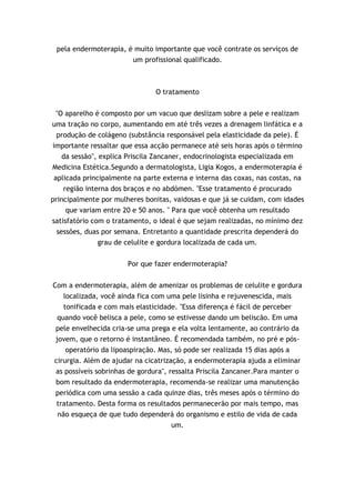 pela endermoterapia, é muito importante que você contrate os serviços de
                       um profissional qualificado.



                                O tratamento


 "O aparelho é composto por um vacuo que deslizam sobre a pele e realizam
uma tração no corpo, aumentando em até três vezes a drenagem linfática e a
 produção de colágeno (substância responsável pela elasticidade da pele). É
importante ressaltar que essa acção permanece até seis horas após o término
   da sessão", explica Priscila Zancaner, endocrinologista especializada em
Medicina Estética.Segundo a dermatologista, Ligia Kogos, a endermoterapia é
 aplicada principalmente na parte externa e interna das coxas, nas costas, na
    região interna dos braços e no abdómen. "Esse tratamento é procurado
principalmente por mulheres bonitas, vaidosas e que já se cuidam, com idades
     que variam entre 20 e 50 anos. " Para que você obtenha um resultado
satisfatório com o tratamento, o ideal é que sejam realizadas, no mínimo dez
 sessões, duas por semana. Entretanto a quantidade prescrita dependerá do
             grau de celulite e gordura localizada de cada um.


                       Por que fazer endermoterapia?


Com a endermoterapia, além de amenizar os problemas de celulite e gordura
   localizada, você ainda fica com uma pele lisinha e rejuvenescida, mais
   tonificada e com mais elasticidade. "Essa diferença é fácil de perceber
 quando você belisca a pele, como se estivesse dando um beliscão. Em uma
 pele envelhecida cria-se uma prega e ela volta lentamente, ao contrário da
 jovem, que o retorno é instantâneo. É recomendada também, no pré e pós-
     operatório da lipoaspiração. Mas, só pode ser realizada 15 dias após a
 cirurgia. Além de ajudar na cicatrização, a endermoterapia ajuda a eliminar
 as possíveis sobrinhas de gordura", ressalta Priscila Zancaner.Para manter o
 bom resultado da endermoterapia, recomenda-se realizar uma manutenção
 periódica com uma sessão a cada quinze dias, três meses após o término do
  tratamento. Desta forma os resultados permanecerão por mais tempo, mas
  não esqueça de que tudo dependerá do organismo e estilo de vida de cada
                                     um.
 