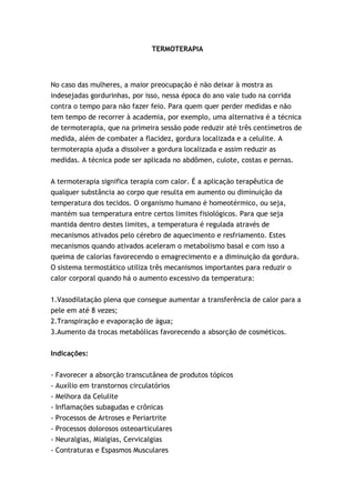 TERMOTERAPIA




No caso das mulheres, a maior preocupação é não deixar à mostra as
indesejadas gordurinhas, por isso, nessa época do ano vale tudo na corrida
contra o tempo para não fazer feio. Para quem quer perder medidas e não
tem tempo de recorrer à academia, por exemplo, uma alternativa é a técnica
de termoterapia, que na primeira sessão pode reduzir até três centímetros de
medida, além de combater a flacidez, gordura localizada e a celulite. A
termoterapia ajuda a dissolver a gordura localizada e assim reduzir as
medidas. A técnica pode ser aplicada no abdômen, culote, costas e pernas.


A termoterapia significa terapia com calor. É a aplicação terapêutica de
qualquer substância ao corpo que resulta em aumento ou diminuição da
temperatura dos tecidos. O organismo humano é homeotérmico, ou seja,
mantém sua temperatura entre certos limites fisiológicos. Para que seja
mantida dentro destes limites, a temperatura é regulada através de
mecanismos ativados pelo cérebro de aquecimento e resfriamento. Estes
mecanismos quando ativados aceleram o metabolismo basal e com isso a
queima de calorias favorecendo o emagrecimento e a diminuição da gordura.
O sistema termostático utiliza três mecanismos importantes para reduzir o
calor corporal quando há o aumento excessivo da temperatura:


1.Vasodilatação plena que consegue aumentar a transferência de calor para a
pele em até 8 vezes;
2.Transpiração e evaporação de água;
3.Aumento da trocas metabólicas favorecendo a absorção de cosméticos.


Indicações:


-   Favorecer a absorção transcutânea de produtos tópicos
-   Auxílio em transtornos circulatórios
-   Melhora da Celulite
-   Inflamações subagudas e crônicas
-   Processos de Artroses e Periartrite
- Processos dolorosos osteoarticulares
- Neuralgias, Mialgias, Cervicalgias
- Contraturas e Espasmos Musculares
 
