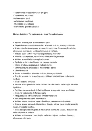 -   Tratamentos de desintoxicação em geral
-   Tratamento Anti-stress
-   Relaxamento geral
-   Adiposidade localizada
-   Obesidade generalizada
-   Fibroedema gelóide (Celulite)



Efeitos do Calor ( Termoterapia ) + Infra Vermelho Longo



• Melhora hidratação e elasticidade da pele
• Proporciona relaxamento muscular, aliviando o stress, cansaço e tensão.
• Ativa a circulação sanguínea acelerando o processo de renovação celular,
eliminando toxinas dos tecidos diminuindo o inchaço,
• Reduz o ácido láctico responsável pela fadiga muscular
• Previne a osteoporose, reumatismo e descalcificação óssea
• Melhora as atividades dos órgãos internos
• Combate as dores localizadas e o cansaço muscular
• Inibe a produção excessiva de radicais livres
• Elimina gorduras em excesso, modelando o corpo
• Elimina celulite
• Relaxa os músculos, aliviando o stress, cansaço e tensão.
• Oclusão térmica em procedimentos estéticos localizados na redução de
medidas
• Ativa o sistema linfático
• Permite maior permeabilidade cutânea para facilitar a penetração de ativos
lipolíticos.
• Facilita o escoamento da linfa (líquido que se acumula entre as células)
• Ajuda no tratamento de fangoterapia
• Adequada para o tratamento de intradermoterapia
• Indicada para massagens modeladoras
• Melhora o crescimento e saúde dás células vivas em seres humanos
• Dissolve a água agrupada liberando os líquidos intra e extra-celular gerando
maior circulação linfática
• Ajuda os capilares entupidos a dissolver as toxinas no sangue, dilatando os
vasos capilares e artérias
• Melhora o sistema de transpiração e elimina dejetos celulares do corpo,
eliminando odor ruim
 