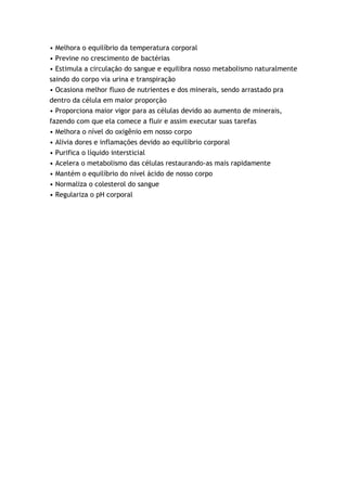 • Melhora o equilíbrio da temperatura corporal
• Previne no crescimento de bactérias
• Estimula a circulação do sangue e equilibra nosso metabolismo naturalmente
saindo do corpo via urina e transpiração
• Ocasiona melhor fluxo de nutrientes e dos minerais, sendo arrastado pra
dentro da célula em maior proporção
• Proporciona maior vigor para as células devido ao aumento de minerais,
fazendo com que ela comece a fluir e assim executar suas tarefas
• Melhora o nível do oxigênio em nosso corpo
• Alivia dores e inflamações devido ao equilíbrio corporal
• Purifica o líquido intersticial
• Acelera o metabolismo das células restaurando-as mais rapidamente
• Mantém o equilíbrio do nível ácido de nosso corpo
• Normaliza o colesterol do sangue
• Regulariza o pH corporal
 