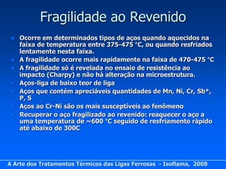 Fragilidade ao Revenido
    Ocorre em determinados tipos de aços quando aquecidos na
     faixa de temperatura entre 375-475 °C, ou quando resfriados
     lentamente nesta faixa.
    A fragilidade ocorre mais rapidamente na faixa de 470-475 °C
    A fragilidade só é revelada no ensaio de resistência ao
     impacto (Charpy) e não há alteração na microestrutura.
    Aços-liga de baixo teor de liga
    Aços que contém apreciáveis quantidades de Mn, Ni, Cr, Sb*,
     P, S
    Aços ao Cr-Ni são os mais susceptíveis ao fenômeno
    Recuperar o aço fragilizado ao revenido: reaquecer o aço a
     uma temperatura de ~600 °C seguido de resfriamento rápido
     até abaixo de 300C




A Arte dos Tratamentos Térmicos das Ligas Ferrosas - Isoflama, 2008
 