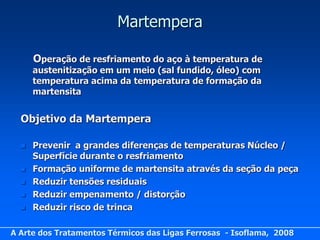 Martempera

      Operação de resfriamento do aço à temperatura de
      austenitização em um meio (sal fundido, óleo) com
      temperatura acima da temperatura de formação da
      martensita


  Objetivo da Martempera

     Prevenir a grandes diferenças de temperaturas Núcleo /
      Superfície durante o resfriamento
     Formação uniforme de martensita através da seção da peça
     Reduzir tensões residuais
     Reduzir empenamento / distorção
     Reduzir risco de trinca

A Arte dos Tratamentos Térmicos das Ligas Ferrosas - Isoflama, 2008
 
