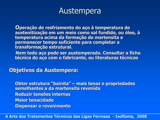 Austempera
     Operação de resfriamento do aço à temperatura de
     austenitização em um meio como sal fundido, ou óleo, à
     temperatura acima da formação de martensita e
     permanecer tempo suficiente para completar a
     transformação estrutural.
     Nem todo aço pode ser austemperado. Consultar a ficha
     técnica do aço com o fabricante, ou literaturas técnicas

 Objetivos da Austempera:

    Obter estrutura “bainita” – mais tenaz e propriedades
     semelhantes a da martensita revenida
    Reduzir tensões internas
    Maior tenacidade
    Dispensar o revenimento

A Arte dos Tratamentos Térmicos das Ligas Ferrosas - Isoflama, 2008
 