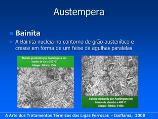 Austempera

     Bainita
     A Bainita nucleia no contorno de grão austenítico e
      cresce em forma de um feixe de agulhas paralelas




A Arte dos Tratamentos Térmicos das Ligas Ferrosas - Isoflama, 2008
 