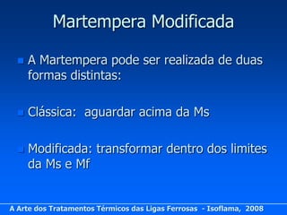 Martempera Modificada

     A Martempera pode ser realizada de duas
      formas distintas:

     Clássica: aguardar acima da Ms

     Modificada: transformar dentro dos limites
      da Ms e Mf


A Arte dos Tratamentos Térmicos das Ligas Ferrosas - Isoflama, 2008
 
