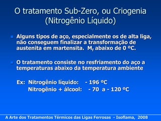O tratamento Sub-Zero, ou Criogenia
              (Nitrogênio Líquido)
     Alguns tipos de aço, especialmente os de alta liga,
      não conseguem finalizar a transformação de
      austenita em martensita. Mf abaixo de 0 ºC.

     O tratamento consiste no resfriamento do aço a
      temperaturas abaixo da temperatura ambiente

      Ex: Nitrogênio líquido: - 196 ºC
          Nitrogênio + álcool: - 70 a - 120 ºC




A Arte dos Tratamentos Térmicos das Ligas Ferrosas - Isoflama, 2008
 