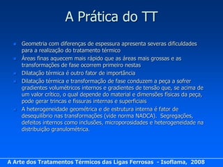 A Prática do TT
     Geometria com diferenças de espessura apresenta severas dificuldades
      para a realização do tratamento térmico
     Áreas finas aquecem mais rápido que as áreas mais grossas e as
      transformações de fase ocorrem primeiro nestas
     Dilatação térmica é outro fator de importância
     Dilatação térmica e transformação de fase conduzem a peça a sofrer
      gradientes volumétricos internos e gradientes de tensão que, se acima de
      um valor crítico, o qual depende do material e dimensões físicas da peça,
      pode gerar trincas e fissuras internas e superficiais
     A heterogeneidade geométrica e de estrutura interna é fator de
      desequilíbrio nas transformações (vide norma NADCA). Segregações,
      defeitos internos como inclusões, microporosidades e heterogeneidade na
      distribuição granulométrica.




A Arte dos Tratamentos Térmicos das Ligas Ferrosas - Isoflama, 2008
 