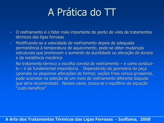 A Prática do TT
     O resfriamento é o fator mais importante do ponto de vista de tratamentos
      térmicos das ligas ferrosas
     Modificando-se a velocidade de resfriamento depois de adequada
      permanência à temperatura de aquecimento, pode-se obter mudanças
      estruturais que promovem o aumento da ductilidade ou elevação da dureza
      e da resistência mecânica
     No tratamento térmico a escolha correta do resfriamento – e como conduzi-
      lo – é de fundamental importância. Dependendo da geometria da peça
      (grandes ou pequenas alterações de forma), seções finas versus grosseiras,
      pode acarretar na seleção de um meio de resfriamento diferente daquele
      que seria recomendado. Nesses casos, busca-se o equilíbrio da equação
      “custo-benefício”




A Arte dos Tratamentos Térmicos das Ligas Ferrosas - Isoflama, 2008
 