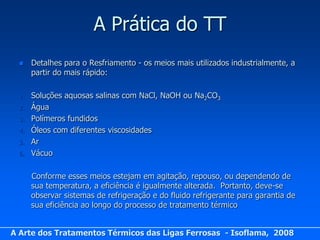 A Prática do TT
      Detalhes para o Resfriamento - os meios mais utilizados industrialmente, a
       partir do mais rápido:

  1.   Soluções aquosas salinas com NaCl, NaOH ou Na2CO3
  2.   Água
  3.   Polímeros fundidos
  4.   Óleos com diferentes viscosidades
  5.   Ar
  6.   Vácuo

       Conforme esses meios estejam em agitação, repouso, ou dependendo de
       sua temperatura, a eficiência é igualmente alterada. Portanto, deve-se
       observar sistemas de refrigeração e do fluido refrigerante para garantia de
       sua eficiência ao longo do processo de tratamento térmico


A Arte dos Tratamentos Térmicos das Ligas Ferrosas - Isoflama, 2008
 