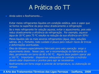 A Prática do TT
     Ainda sobre o Resfriamento....

 1.   Evitar meios refrigerantes líquidos em condição estática, pois o vapor que
      se forma na superfície da peça reduz drasticamente a refrigeração
 2.   Se o meio refrigerante for solução aquosa, evitar o aquecimento, pois este
      reduz drasticamente a eficiência de refrigeração. Por exemplo, aquecer
      água de 18 ºC para 75 ºC resulta na redução da sua eficiência em 95%!
 3.   Meios líquidos são os mais severos refrigerantes (água, óleo, soluções
      salinas, etc.). Portanto, todo cuidado é pouco para reduzir riscos de trincas
      e deformações acentuadas.
 4.   Óleo de têmpera especialmente fabricado para esta operação exige o
      aquecimento deste. Nesse caso, ver a recomendação do fabricante do
      óleo, geralmente em torno de 60 a 90 ºC. Alguns óleos podem operar até
      a 160 ºC. Importante: dispositivos adequados de combate a incêndio
      devem estar disponíveis e prontos para agir se necessários
 5.   Resfriamento em forno exige o controle de temperatura, ou elaboração de
      rampas
A Arte dos Tratamentos Térmicos das Ligas Ferrosas - Isoflama, 2008
 