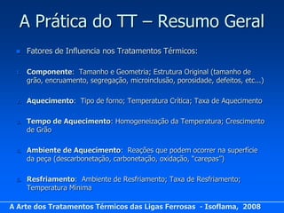 A Prática do TT – Resumo Geral
     Fatores de Influencia nos Tratamentos Térmicos:

 1.   Componente: Tamanho e Geometria; Estrutura Original (tamanho de
      grão, encruamento, segregação, microinclusão, porosidade, defeitos, etc...)

 2.   Aquecimento: Tipo de forno; Temperatura Crítica; Taxa de Aquecimento

 3.   Tempo de Aquecimento: Homogeneização da Temperatura; Crescimento
      de Grão

 4.   Ambiente de Aquecimento: Reações que podem ocorrer na superfície
      da peça (descarbonetação, carbonetação, oxidação, “carepas”)

 5.   Resfriamento: Ambiente de Resfriamento; Taxa de Resfriamento;
      Temperatura Mínima

A Arte dos Tratamentos Térmicos das Ligas Ferrosas - Isoflama, 2008
 
