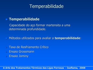 Temperabilidade

     Temperabilidade
      Capacidade do aço formar martensita a uma
      determinada profundidade.

     Métodos utilizados para avaliar a temperabilidade:

     Taxa de Resfriamento Crítico
     Ensaio Grossmann
     Ensaio Jominy


A Arte dos Tratamentos Térmicos das Ligas Ferrosas - Isoflama, 2008
 