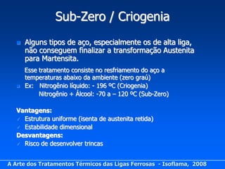 Sub-Zero / Criogenia
     Alguns tipos de aço, especialmente os de alta liga,
      não conseguem finalizar a transformação Austenita
      para Martensita.
      Esse tratamento consiste no resfriamento do aço a
      temperaturas abaixo da ambiente (zero graú)
     Ex: Nitrogênio líquido: - 196 ºC (Criogenia)
           Nitrogênio + Álcool: -70 a – 120 ºC (Sub-Zero)

  Vantagens:
   Estrutura uniforme (isenta de austenita retida)
   Estabilidade dimensional
  Desvantagens:
   Risco de desenvolver trincas



A Arte dos Tratamentos Térmicos das Ligas Ferrosas - Isoflama, 2008
 