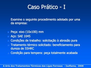 Caso Prático - I

       Examine o seguinte procedimento adotado por uma
       da empresa:

      Peça: eixo (10x100) mm
      Aço: SAE 1045
      Condições de trabalho: solicitação à abrasão pura
      Tratamento térmico solicitado: beneficiamento para
       dureza de 55HRC
      Condição para tempera: peça totalmente acabada



A Arte dos Tratamentos Térmicos das Ligas Ferrosas - Isoflama, 2008
 