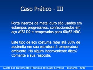 Caso Prático - III

      Porta insertos de metal duro são usados em
      estampos progressivos, confeccionados em
      aço AISI D2 e temperados para 60/62 HRC.

      Este tipo de aço costuma reter até 50% de
      austenita em sua estrutura à temperatura
      ambiente. Há algum inconveniente disto?
      Comente a sua resposta.


A Arte dos Tratamentos Térmicos das Ligas Ferrosas - Isoflama, 2008
 