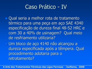 Caso Prático - IV
  Qual seria a melhor rota de tratamento
   térmico para uma peça em aço SAE 4340
   especificação de dureza final 48-52 HRC e
   com 30 a 40% de usinagem? Qual meio
   de resfriamento utilizaria?
  Um bloco de aço 4140 não alcançou a
   dureza especificada após a têmpera. Qual
   procedimento adotaria para o
   retratamento?
A Arte dos Tratamentos Térmicos das Ligas Ferrosas - Isoflama, 2008
 