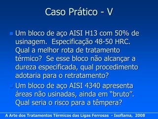 Caso Prático - V

   Um bloco de aço AISI H13 com 50% de
    usinagem. Especificação 48-50 HRC.
    Qual a melhor rota de tratamento
    térmico? Se esse bloco não alcançar a
    dureza especificada, qual procedimento
    adotaria para o retratamento?
   Um bloco de aço AISI 4340 apresenta
    áreas não usinadas, ainda em “bruto”.
    Qual seria o risco para a têmpera?
A Arte dos Tratamentos Térmicos das Ligas Ferrosas - Isoflama, 2008
 