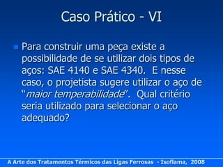 Caso Prático - VI

     Para construir uma peça existe a
      possibilidade de se utilizar dois tipos de
      aços: SAE 4140 e SAE 4340. E nesse
      caso, o projetista sugere utilizar o aço de
      “maior temperabilidade”. Qual critério
      seria utilizado para selecionar o aço
      adequado?



A Arte dos Tratamentos Térmicos das Ligas Ferrosas - Isoflama, 2008
 
