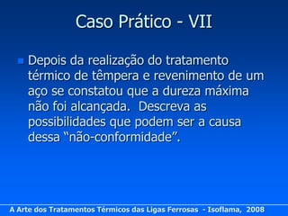 Caso Prático - VII

     Depois da realização do tratamento
      térmico de têmpera e revenimento de um
      aço se constatou que a dureza máxima
      não foi alcançada. Descreva as
      possibilidades que podem ser a causa
      dessa “não-conformidade”.




A Arte dos Tratamentos Térmicos das Ligas Ferrosas - Isoflama, 2008
 