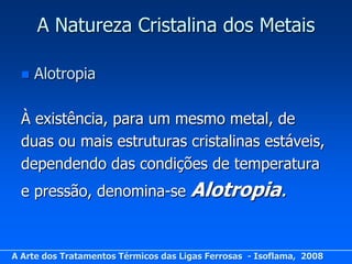 A Natureza Cristalina dos Metais

     Alotropia

  À existência, para um mesmo metal, de
  duas ou mais estruturas cristalinas estáveis,
  dependendo das condições de temperatura
  e pressão, denomina-se              Alotropia.


A Arte dos Tratamentos Térmicos das Ligas Ferrosas - Isoflama, 2008
 