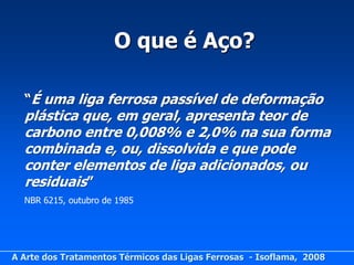 O que é Aço?

  “É uma liga ferrosa passível de deformação
  plástica que, em geral, apresenta teor de
  carbono entre 0,008% e 2,0% na sua forma
  combinada e, ou, dissolvida e que pode
  conter elementos de liga adicionados, ou
  residuais”
  NBR 6215, outubro de 1985




A Arte dos Tratamentos Térmicos das Ligas Ferrosas - Isoflama, 2008
 