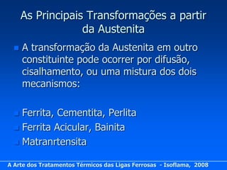 As Principais Transformações a partir
                   da Austenita
     A transformação da Austenita em outro
      constituinte pode ocorrer por difusão,
      cisalhamento, ou uma mistura dos dois
      mecanismos:

   Ferrita, Cementita, Perlita
   Ferrita Acicular, Bainita
   Matranrtensita

A Arte dos Tratamentos Térmicos das Ligas Ferrosas - Isoflama, 2008
 