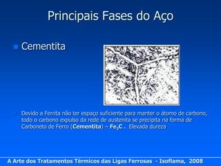 Principais Fases do Aço

     Cementita




     Devido a Ferrita não ter espaço suficiente para manter o átomo de carbono,
      todo o carbono expulso da rede de austenita se precipita na forma de
      Carboneto de Ferro (Cementita) – Fe3C . Elevada dureza




A Arte dos Tratamentos Térmicos das Ligas Ferrosas - Isoflama, 2008
 