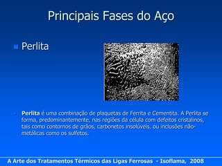 Principais Fases do Aço

     Perlita




     Perlita é uma combinação de plaquetas de Ferrita e Cementita. A Perlita se
      forma, predominantemente, nas regiões da célula com defeitos cristalinos,
      tais como contornos de grãos, carbonetos insolúveis, ou inclusões não-
      metálicas como os sulfetos.




A Arte dos Tratamentos Térmicos das Ligas Ferrosas - Isoflama, 2008
 