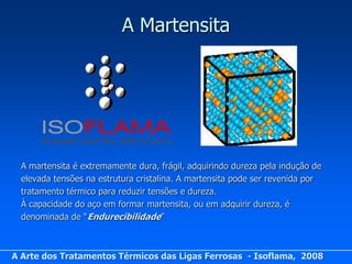 A Martensita




  A martensita é extremamente dura, frágil, adquirindo dureza pela indução de
  elevada tensões na estrutura cristalina. A martensita pode ser revenida por
  tratamento térmico para reduzir tensões e dureza.
  À capacidade do aço em formar martensita, ou em adquirir dureza, é
  denominada de “Endurecibilidade”



A Arte dos Tratamentos Térmicos das Ligas Ferrosas - Isoflama, 2008
 