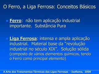 O Ferro, a Liga Ferrosa: Conceitos Básicos

     Ferro: não tem aplicação industrial
      importante. Substância Pura

     Liga Ferrosa: intensa e ampla aplicação
      industrial. Material base da “revolução
      industrial no século XIX”. Solução sólida
      (composto de vários elementos químicos, tendo
      o Ferro como principal elemento)


A Arte dos Tratamentos Térmicos das Ligas Ferrosas - Isoflama, 2008
 
