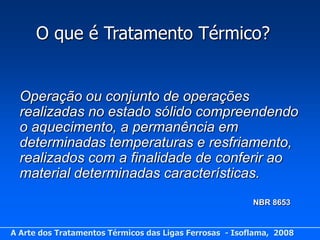 O que é Tratamento Térmico?


  Operação ou conjunto de operações
  realizadas no estado sólido compreendendo
  o aquecimento, a permanência em
  determinadas temperaturas e resfriamento,
  realizados com a finalidade de conferir ao
  material determinadas características.
                                                         NBR 8653


A Arte dos Tratamentos Térmicos das Ligas Ferrosas - Isoflama, 2008
 