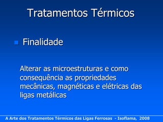 Tratamentos Térmicos

       Finalidade

       Alterar as microestruturas e como
       consequência as propriedades
       mecânicas, magnéticas e elétricas das
       ligas metálicas


A Arte dos Tratamentos Térmicos das Ligas Ferrosas - Isoflama, 2008
 