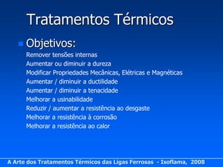 Tratamentos Térmicos
    Objetivos:
   -   Remover tensões internas
   -   Aumentar ou diminuir a dureza
   -   Modificar Propriedades Mecânicas, Elétricas e Magnéticas
   -   Aumentar / diminuir a ductilidade
   -   Aumentar / diminuir a tenacidade
   -   Melhorar a usinabilidade
   -   Reduzir / aumentar a resistência ao desgaste
   -   Melhorar a resistência à corrosão
   -   Melhorar a resistência ao calor




A Arte dos Tratamentos Térmicos das Ligas Ferrosas - Isoflama, 2008
 