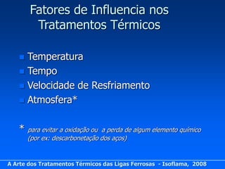 Fatores de Influencia nos
        Tratamentos Térmicos

    Temperatura
    Tempo
    Velocidade de Resfriamento
    Atmosfera*


   *   para evitar a oxidação ou a perda de algum elemento químico
       (por ex: descarbonetação dos aços)


A Arte dos Tratamentos Térmicos das Ligas Ferrosas - Isoflama, 2008
 