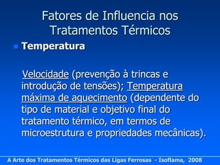 Fatores de Influencia nos
            Tratamentos Térmicos
     Temperatura

      Velocidade (prevenção à trincas e
      introdução de tensões); Temperatura
      máxima de aquecimento (dependente do
      tipo de material e objetivo final do
      tratamento térmico, em termos de
      microestrutura e propriedades mecânicas).

A Arte dos Tratamentos Térmicos das Ligas Ferrosas - Isoflama, 2008
 