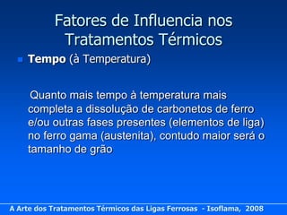 Fatores de Influencia nos
            Tratamentos Térmicos
     Tempo (à Temperatura)


       Quanto mais tempo à temperatura mais
      completa a dissolução de carbonetos de ferro
      e/ou outras fases presentes (elementos de liga)
      no ferro gama (austenita), contudo maior será o
      tamanho de grão




A Arte dos Tratamentos Térmicos das Ligas Ferrosas - Isoflama, 2008
 