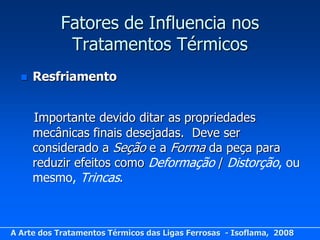 Fatores de Influencia nos
            Tratamentos Térmicos
     Resfriamento


      Importante devido ditar as propriedades
      mecânicas finais desejadas. Deve ser
      considerado a Seção e a Forma da peça para
      reduzir efeitos como Deformação / Distorção, ou
      mesmo, Trincas.



A Arte dos Tratamentos Térmicos das Ligas Ferrosas - Isoflama, 2008
 