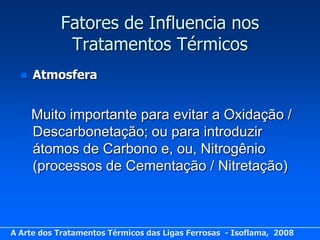 Fatores de Influencia nos
            Tratamentos Térmicos
     Atmosfera


      Muito importante para evitar a Oxidação /
      Descarbonetação; ou para introduzir
      átomos de Carbono e, ou, Nitrogênio
      (processos de Cementação / Nitretação)



A Arte dos Tratamentos Térmicos das Ligas Ferrosas - Isoflama, 2008
 