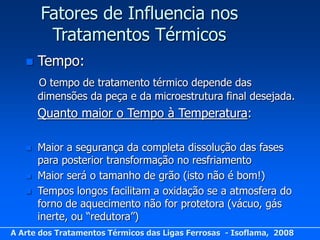 Fatores de Influencia nos
        Tratamentos Térmicos
      Tempo:
       O tempo de tratamento térmico depende das
       dimensões da peça e da microestrutura final desejada.
       Quanto maior o Tempo à Temperatura:

      Maior a segurança da completa dissolução das fases
       para posterior transformação no resfriamento
      Maior será o tamanho de grão (isto não é bom!)
      Tempos longos facilitam a oxidação se a atmosfera do
       forno de aquecimento não for protetora (vácuo, gás
       inerte, ou “redutora”)
A Arte dos Tratamentos Térmicos das Ligas Ferrosas - Isoflama, 2008
 