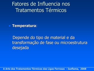 Fatores de Influencia nos
         Tratamentos Térmicos

       Temperatura:


        Depende do tipo de material e da
        transformação de fase ou microestrutura
        desejada



A Arte dos Tratamentos Térmicos das Ligas Ferrosas - Isoflama, 2008
 