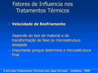 Fatores de Influencia nos
        Tratamentos Térmicos

      Velocidade de Resfriamento


     Depende do tipo de material e da
     transformação de fase ou microestrutura
     desejada
   - Importante porque determina a microestrutura
     final



A Arte dos Tratamentos Térmicos das Ligas Ferrosas - Isoflama, 2008
 