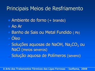 Principais Meios de Resfriamento

    Ambiente do forno (+ brando)
    Ao Ar
    Banho de Sais ou Metal Fundido ( Pb)
    Óleo
    Soluções aquosas de NaOH, Na2CO3 ou
     NaCl (meios severos)
    Solução aquosa de Polímeros (severo)



A Arte dos Tratamentos Térmicos das Ligas Ferrosas - Isoflama, 2008
 