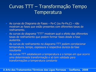 Curvas TTT – Transformação Tempo
                 Temperatura

     As curvas do Diagrama de Fases – Fe-C (ou Fe-Fe3C) – não
      mostram as fases que estão presentes com diferentes taxas de
      resfriamento.
     As curvas do diagrama “TTT” mostram qual o efeito das diferentes
      taxas de resfriamento que podem formar fases desde a fase
      austenita.
     As curvas de resfriamento no diagrama TTT podem correlacionar
      temperatura, tempo, espessura e respectiva dureza da fase
      resultante
     As curvas TTT estabelecem a temperatura e o tempo em que ocorre
      uma determinada transformação e só tem validade para
      transformações a temperatura constante


A Arte dos Tratamentos Térmicos das Ligas Ferrosas - Isoflama, 2008
 