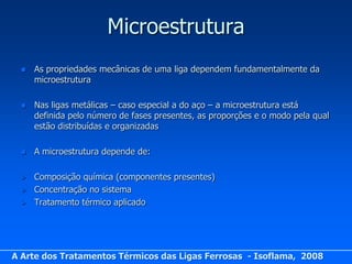 Microestrutura
     As propriedades mecânicas de uma liga dependem fundamentalmente da
      microestrutura

     Nas ligas metálicas – caso especial a do aço – a microestrutura está
      definida pelo número de fases presentes, as proporções e o modo pela qual
      estão distribuídas e organizadas

     A microestrutura depende de:

     Composição química (componentes presentes)
     Concentração no sistema
     Tratamento térmico aplicado




A Arte dos Tratamentos Térmicos das Ligas Ferrosas - Isoflama, 2008
 