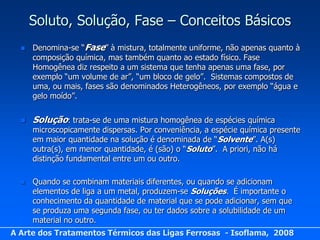 Soluto, Solução, Fase – Conceitos Básicos
     Denomina-se “Fase” à mistura, totalmente uniforme, não apenas quanto à
      composição química, mas também quanto ao estado físico. Fase
      Homogênea diz respeito a um sistema que tenha apenas uma fase, por
      exemplo “um volume de ar”, “um bloco de gelo”. Sistemas compostos de
      uma, ou mais, fases são denominados Heterogêneos, por exemplo “água e
      gelo moído”.


     Solução: trata-se de uma mistura homogênea de espécies química
      microscopicamente dispersas. Por conveniência, a espécie química presente
      em maior quantidade na solução é denominada de “Solvente”. A(s)
      outra(s), em menor quantidade, é (são) o “Soluto”. A priori, não há
      distinção fundamental entre um ou outro.

     Quando se combinam materiais diferentes, ou quando se adicionam
      elementos de liga a um metal, produzem-se Soluções. É importante o
      conhecimento da quantidade de material que se pode adicionar, sem que
      se produza uma segunda fase, ou ter dados sobre a solubilidade de um
      material no outro.
A Arte dos Tratamentos Térmicos das Ligas Ferrosas - Isoflama, 2008
 